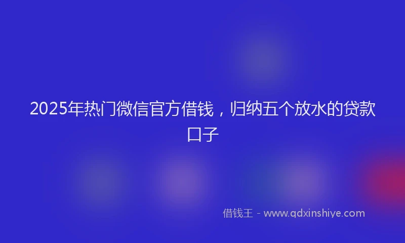 2025年热门微信官方借钱，归纳五个放水的贷款口子