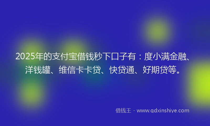 2025年的支付宝借钱秒下口子有：度小满金融、洋钱罐、维信卡卡贷、快贷通、好期贷等。