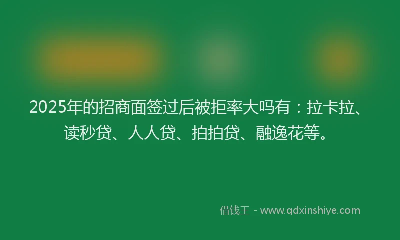 2025年的招商面签过后被拒率大吗有：拉卡拉、读秒贷、人人贷、拍拍贷、融逸花等。