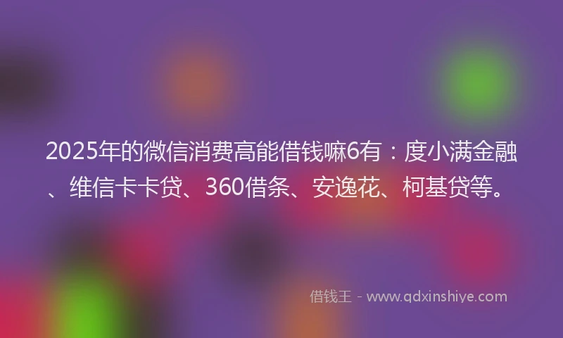 2025年的微信消费高能借钱嘛6有：度小满金融、维信卡卡贷、360借条、安逸花、柯基贷等。