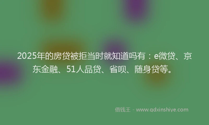 2025年的房贷被拒当时就知道吗有：e微贷、京东金融、51人品贷、省呗、随身贷等。