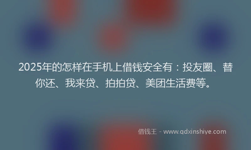 2025年的怎样在手机上借钱安全有：投友圈、替你还、我来贷、拍拍贷、美团生活费等。
