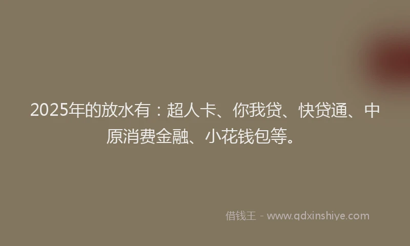 2025年的放水有：超人卡、你我贷、快贷通、中原消费金融、小花钱包等。