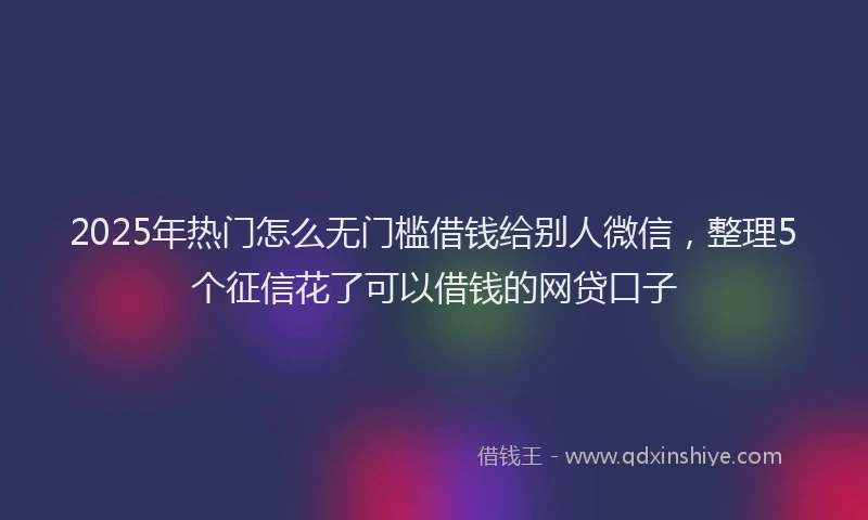 2025年热门怎么无门槛借钱给别人微信，整理5个征信花了可以借钱的网贷口子