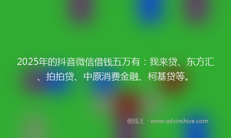 2025年的抖音微信借钱五万有：我来贷、东方汇、拍拍贷、中原消费金融、柯基贷等。
