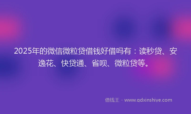 2025年的微信微粒贷借钱好借吗有：读秒贷、安逸花、快贷通、省呗、微粒贷等。