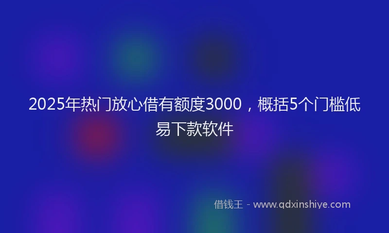 2025年热门放心借有额度3000，概括5个门槛低易下款软件