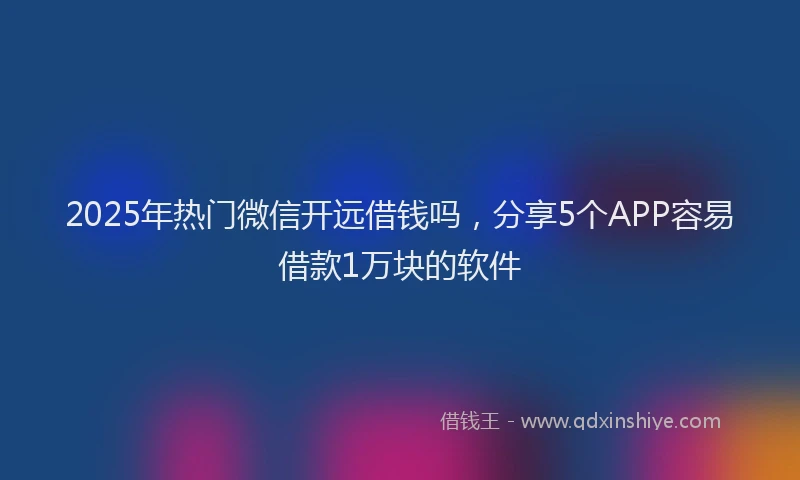 2025年热门微信开远借钱吗，分享5个APP容易借款1万块的软件