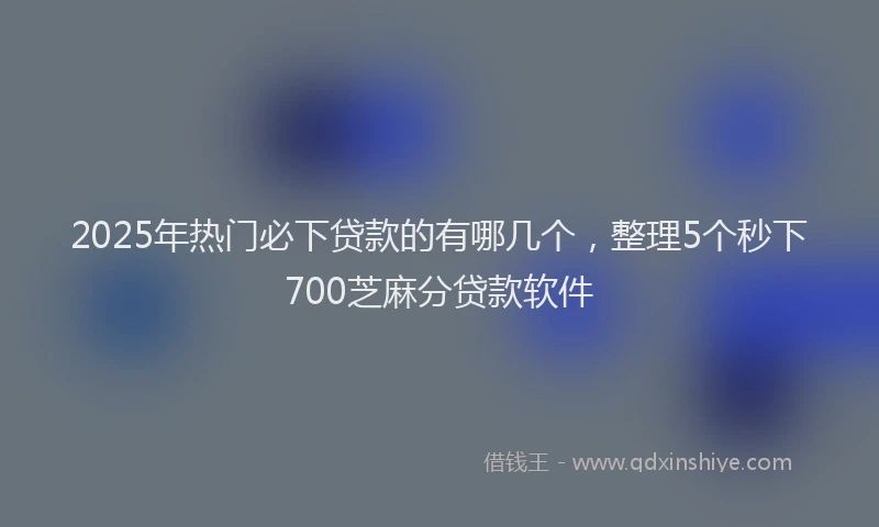 2025年热门必下贷款的有哪几个，整理5个秒下700芝麻分贷款软件