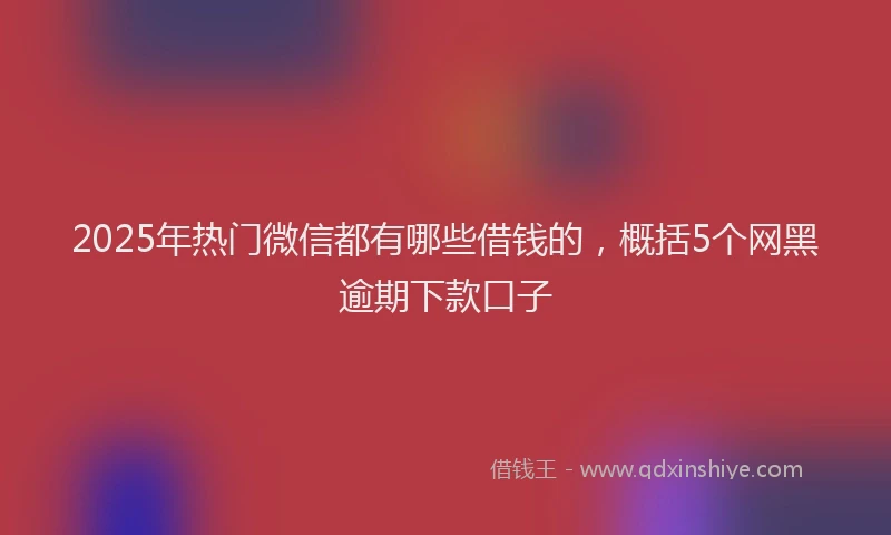 2025年热门微信都有哪些借钱的，概括5个网黑逾期下款口子