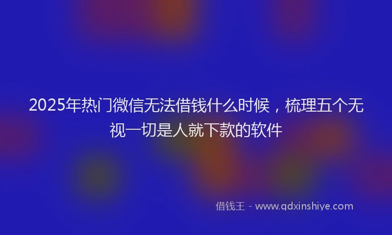 2025年热门微信无法借钱什么时候，梳理五个无视一切是人就下款的软件