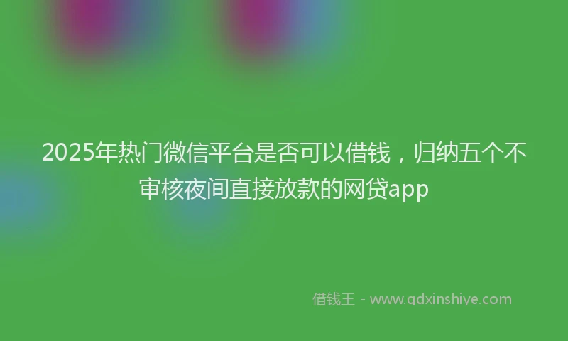 2025年热门微信平台是否可以借钱，归纳五个不审核夜间直接放款的网贷app