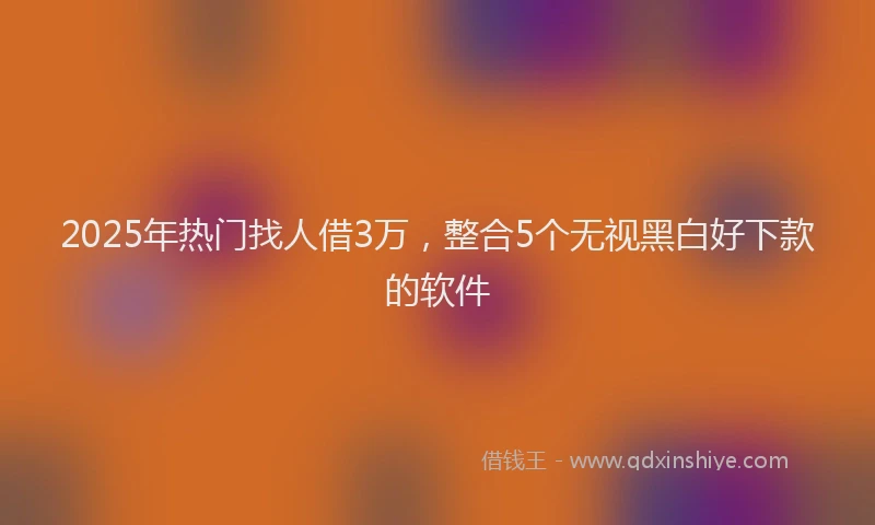 2025年热门找人借3万，整合5个无视黑白好下款的软件