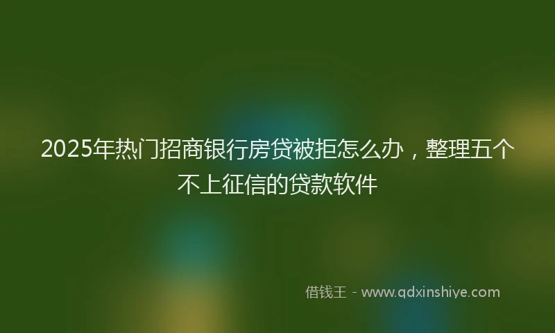 2025年热门招商银行房贷被拒怎么办，整理五个不上征信的贷款软件
