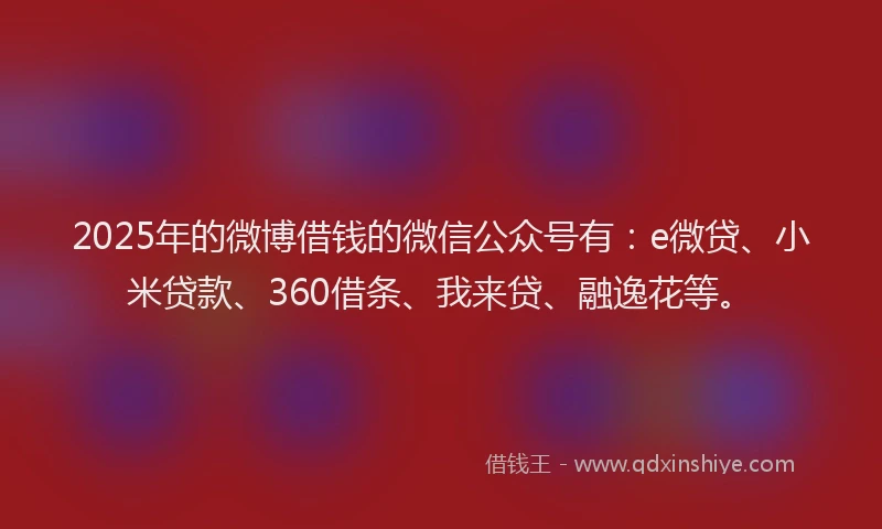 2025年的微博借钱的微信公众号有：e微贷、小米贷款、360借条、我来贷、融逸花等。