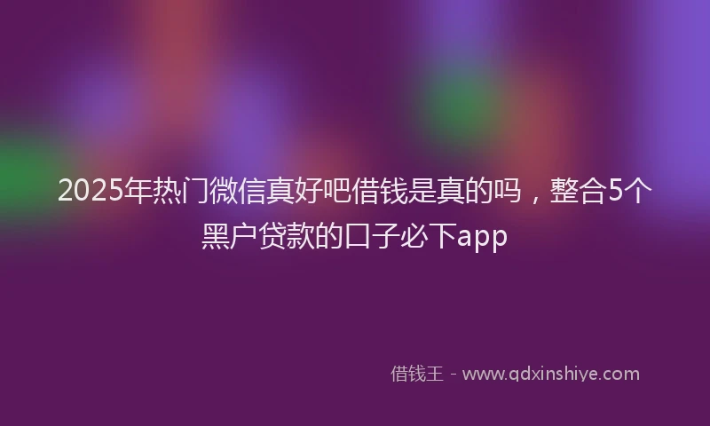 2025年热门微信真好吧借钱是真的吗，整合5个黑户贷款的口子必下app