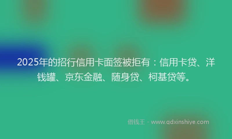 2025年的招行信用卡面签被拒有：信用卡贷、洋钱罐、京东金融、随身贷、柯基贷等。