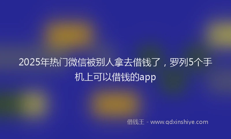 2025年热门微信被别人拿去借钱了，罗列5个手机上可以借钱的app