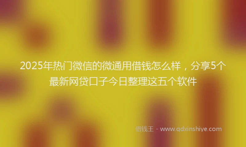 2025年热门微信的微通用借钱怎么样，分享5个最新网贷口子今日整理这五个软件