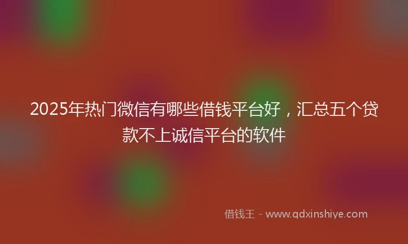 2025年热门微信有哪些借钱平台好，汇总五个贷款不上诚信平台的软件