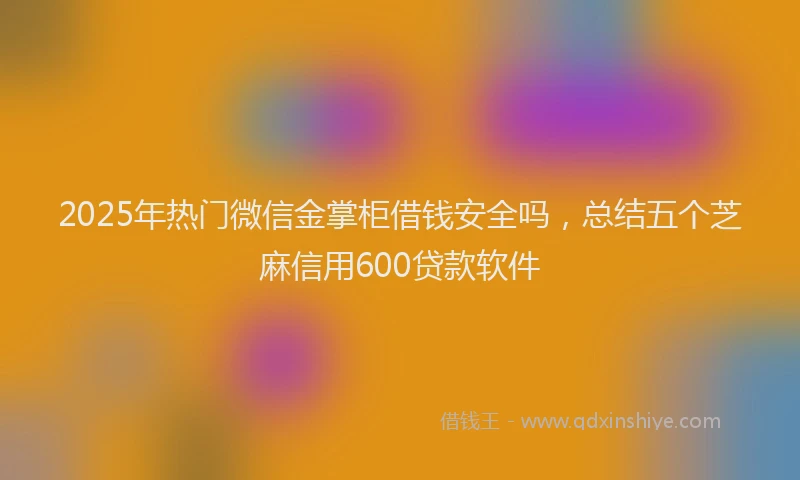 2025年热门微信金掌柜借钱安全吗，总结五个芝麻信用600贷款软件