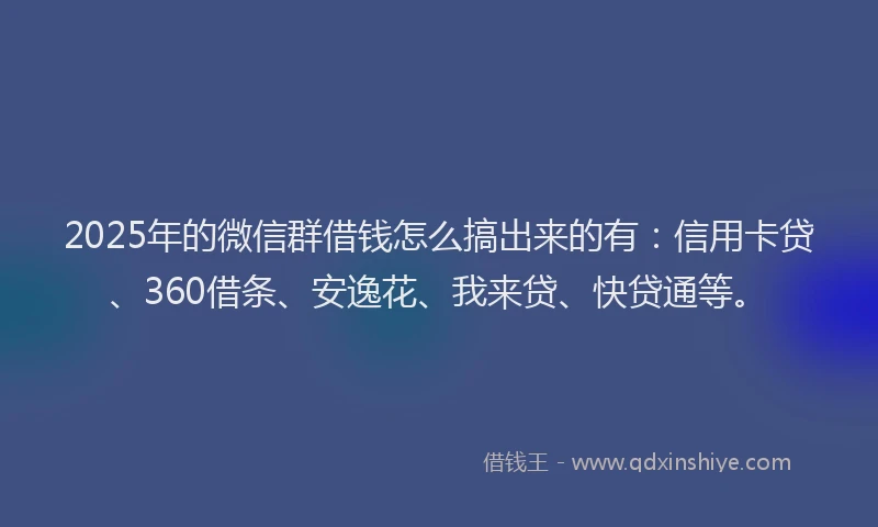 2025年的微信群借钱怎么搞出来的有：信用卡贷、360借条、安逸花、我来贷、快贷通等。