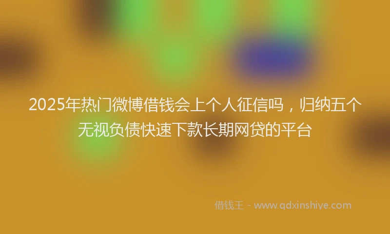 2025年热门微博借钱会上个人征信吗，归纳五个无视负债快速下款长期网贷的平台