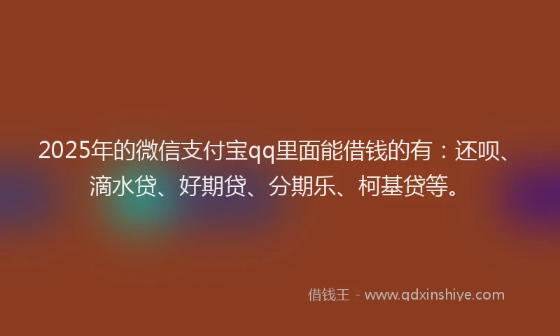 2025年的微信支付宝qq里面能借钱的有：还呗、滴水贷、好期贷、分期乐、柯基贷等。