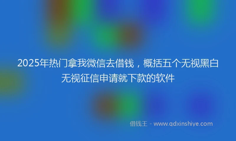 2025年热门拿我微信去借钱，概括五个无视黑白无视征信申请就下款的软件