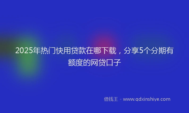 2025年热门快用贷款在哪下载，分享5个分期有额度的网贷口子