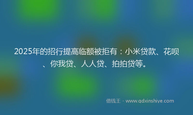 2025年的招行提高临额被拒有：小米贷款、花呗、你我贷、人人贷、拍拍贷等。