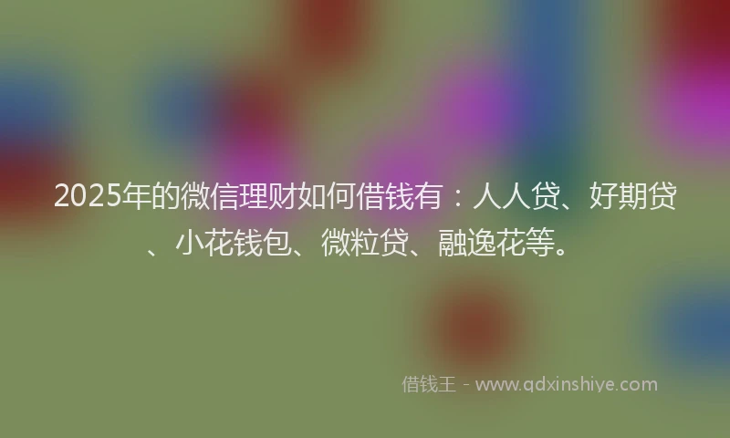 2025年的微信理财如何借钱有：人人贷、好期贷、小花钱包、微粒贷、融逸花等。