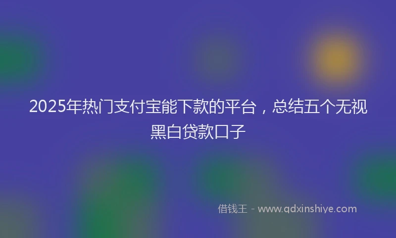 2025年热门支付宝能下款的平台，总结五个无视黑白贷款口子