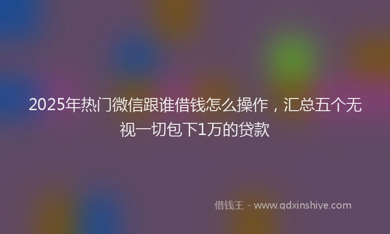 2025年热门微信跟谁借钱怎么操作，汇总五个无视一切包下1万的贷款
