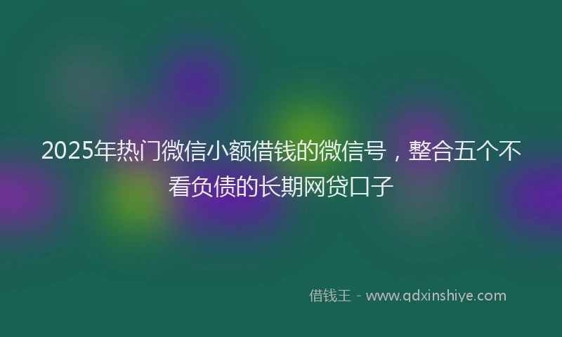 2025年热门微信小额借钱的微信号，整合五个不看负债的长期网贷口子