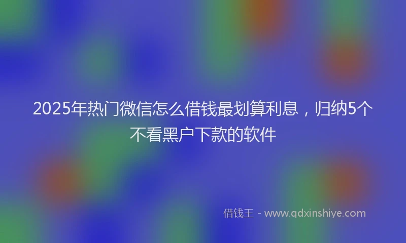 2025年热门微信怎么借钱最划算利息，归纳5个不看黑户下款的软件