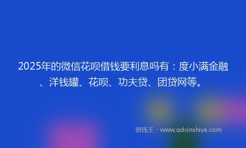 2025年的微信花呗借钱要利息吗有：度小满金融、洋钱罐、花呗、功夫贷、团贷网等。