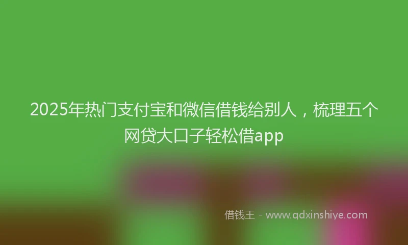 2025年热门支付宝和微信借钱给别人，梳理五个网贷大口子轻松借app