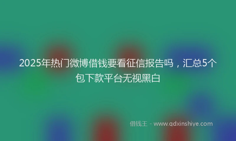 2025年热门微博借钱要看征信报告吗，汇总5个包下款平台无视黑白