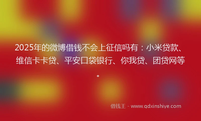 2025年的微博借钱不会上征信吗有：小米贷款、维信卡卡贷、平安口袋银行、你我贷、团贷网等。