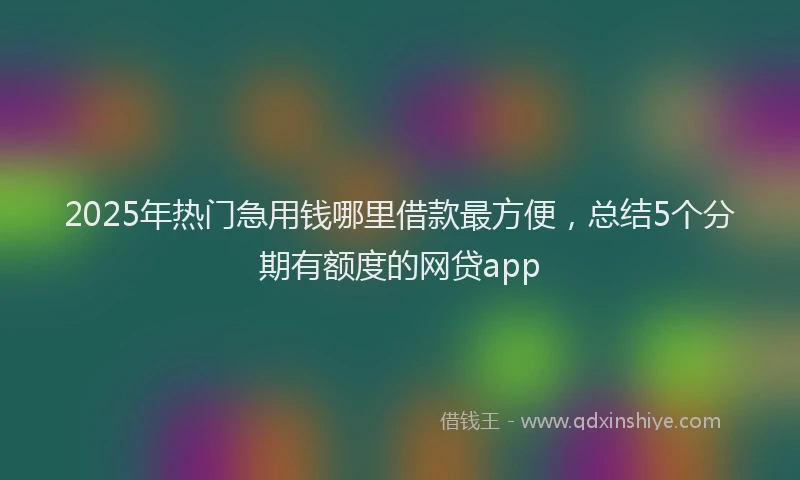 2025年热门急用钱哪里借款最方便，总结5个分期有额度的网贷app