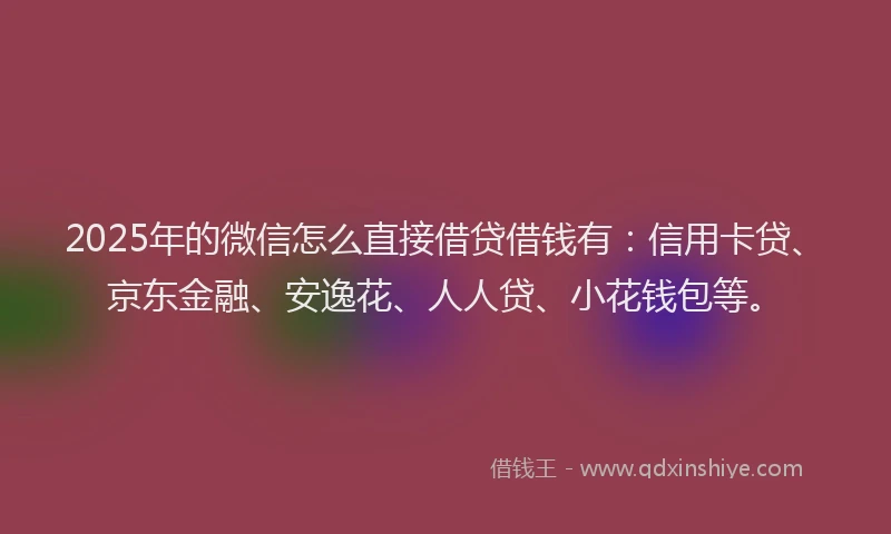 2025年的微信怎么直接借贷借钱有：信用卡贷、京东金融、安逸花、人人贷、小花钱包等。