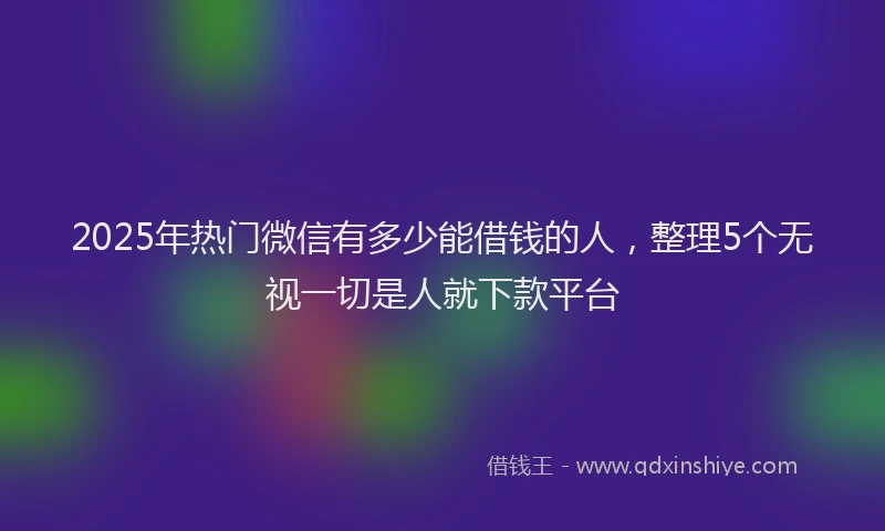 2025年热门微信有多少能借钱的人，整理5个无视一切是人就下款平台