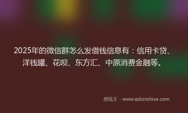 2025年的微信群怎么发借钱信息有：信用卡贷、洋钱罐、花呗、东方汇、中原消费金融等。