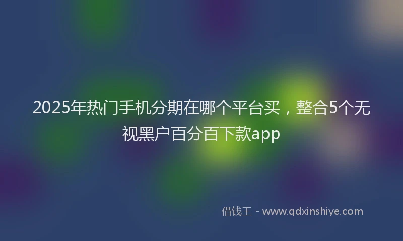 2025年热门手机分期在哪个平台买，整合5个无视黑户百分百下款app