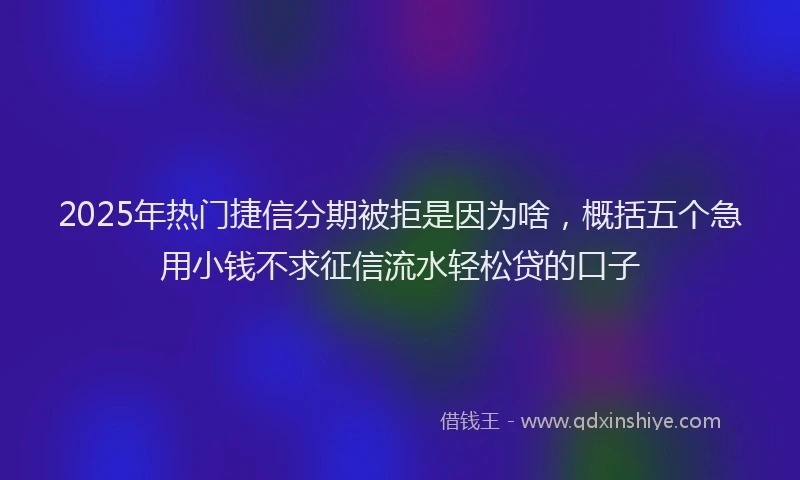 2025年热门捷信分期被拒是因为啥，概括五个急用小钱不求征信流水轻松贷的口子
