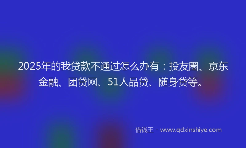 2025年的我贷款不通过怎么办有：投友圈、京东金融、团贷网、51人品贷、随身贷等。