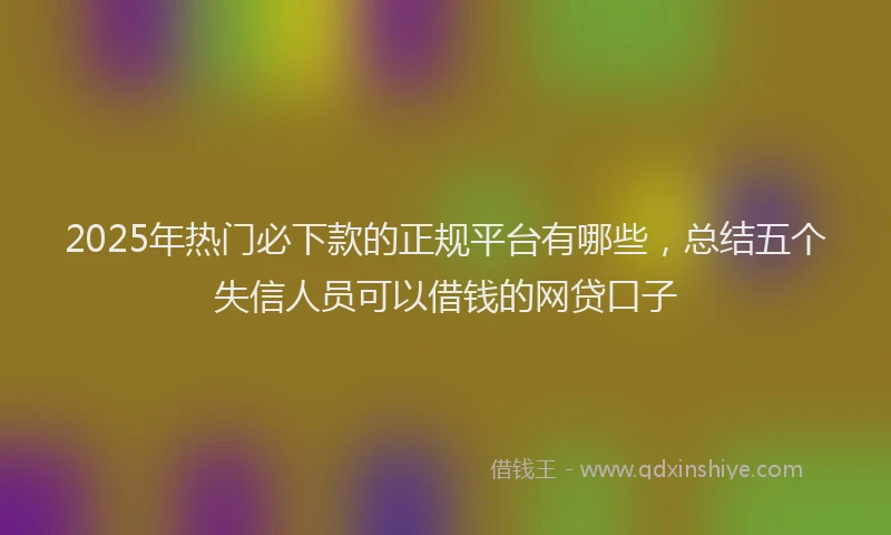 2025年热门必下款的正规平台有哪些，总结五个失信人员可以借钱的网贷口子