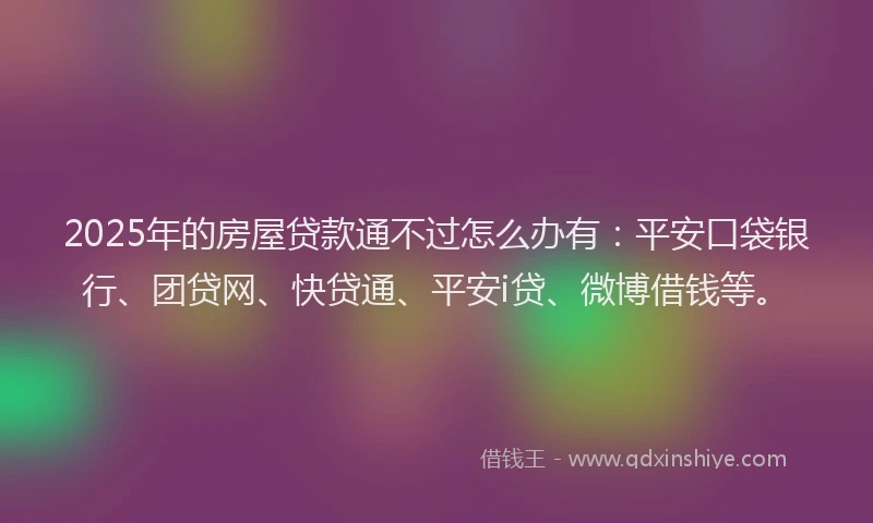 2025年的房屋贷款通不过怎么办有：平安口袋银行、团贷网、快贷通、平安i贷、微博借钱等。