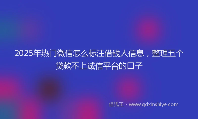 2025年热门微信怎么标注借钱人信息，整理五个贷款不上诚信平台的口子